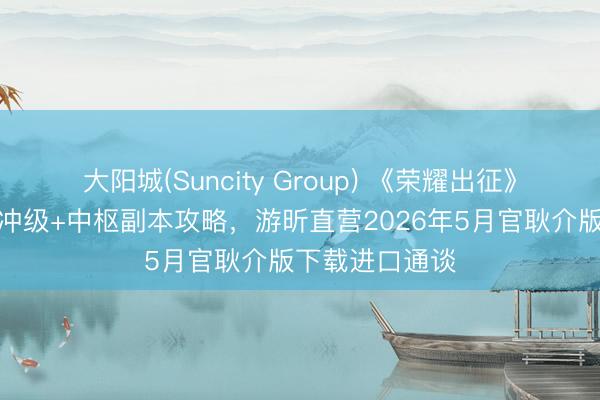 大阳城(Suncity Group) 《荣耀出征》手游：分阶段冲级+中枢副本攻略，游昕直营2026年5月官耿介版下载进口通谈