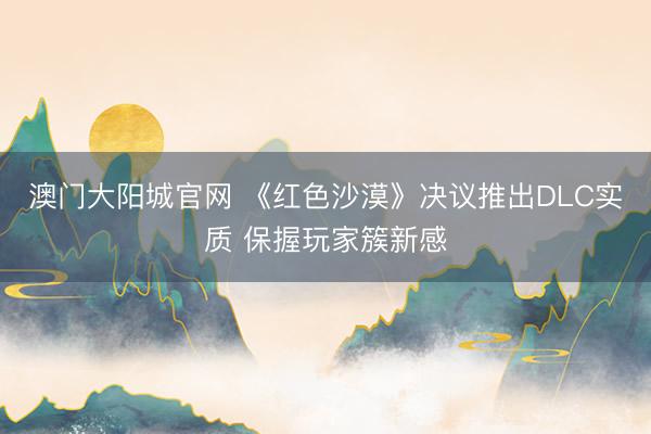 澳门大阳城官网 《红色沙漠》决议推出DLC实质 保握玩家簇新感
