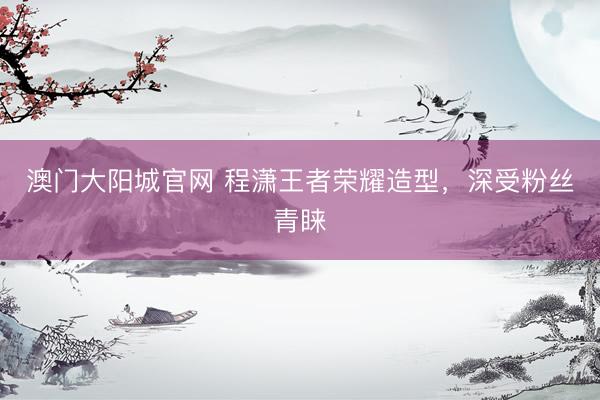 澳门大阳城官网 程潇王者荣耀造型，深受粉丝青睐