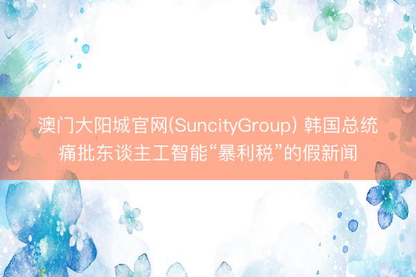 澳门大阳城官网(SuncityGroup) 韩国总统痛批东谈主工智能“暴利税”的假新闻