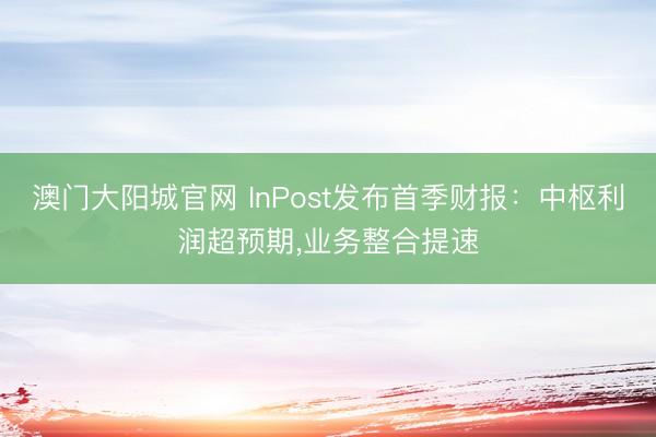 澳门大阳城官网 InPost发布首季财报：中枢利润超预期，业务整合提速