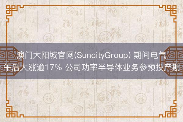 澳门大阳城官网(SuncityGroup) 期间电气午后大涨逾17% 公司功率半导体业务参预投产期
