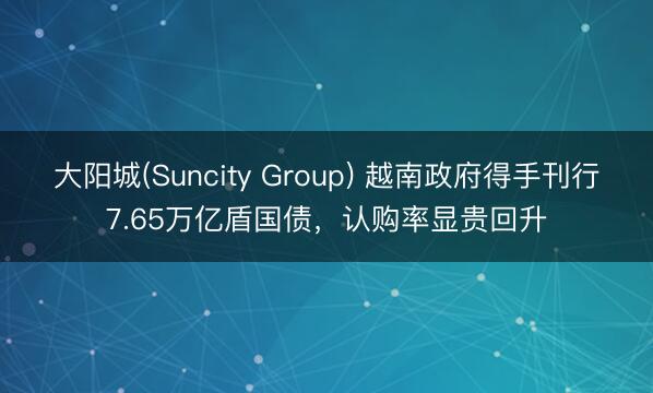 大阳城(Suncity Group) 越南政府得手刊行7.65万亿盾国债，认购率显贵回升