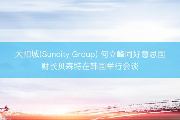大阳城(Suncity Group) 何立峰同好意思国财长贝森特在韩国举行会谈
