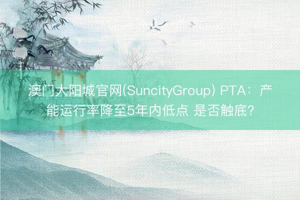 澳门大阳城官网(SuncityGroup) PTA：产能运行率降至5年内低点 是否触底？