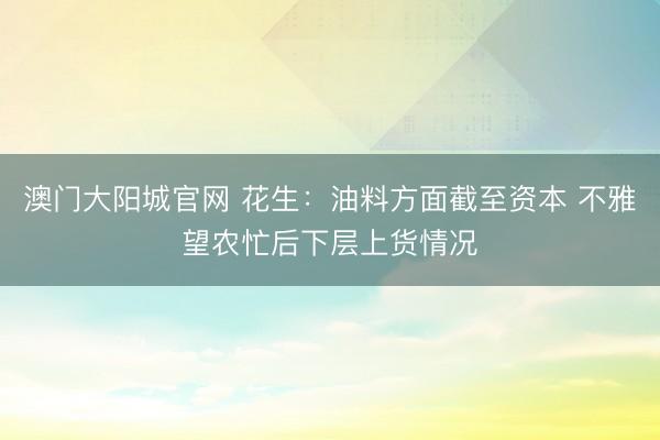 澳门大阳城官网 花生：油料方面截至资本 不雅望农忙后下层上货情况