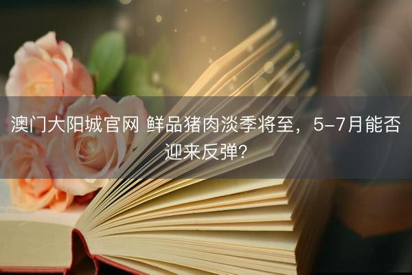 澳门大阳城官网 鲜品猪肉淡季将至，5-7月能否迎来反弹？