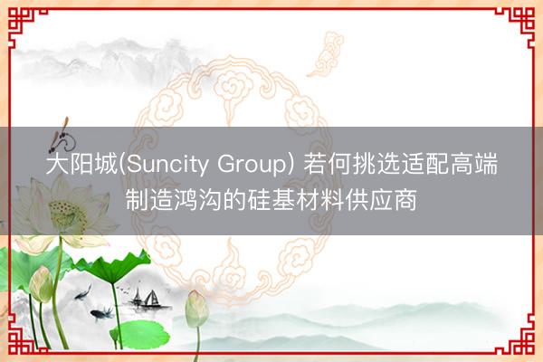 大阳城(Suncity Group) 若何挑选适配高端制造鸿沟的硅基材料供应商