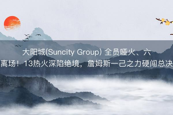 大阳城(Suncity Group) 全员哑火、六犯离场！13热火深陷绝境，詹姆斯一己之力硬闯总决赛