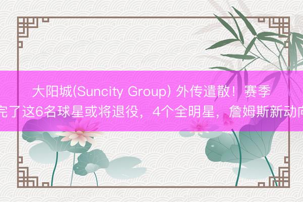 大阳城(Suncity Group) 外传遣散！赛季完了这6名球星或将退役，4个全明星，詹姆斯新动向