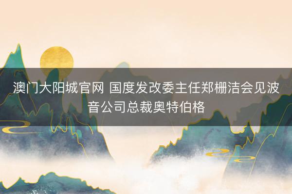 澳门大阳城官网 国度发改委主任郑栅洁会见波音公司总裁奥特伯格