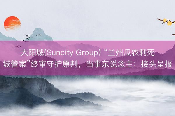 大阳城(Suncity Group) “兰州瓜农刺死城管案”终审守护原判，当事东说念主：接头呈报