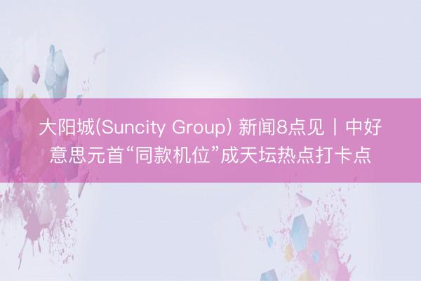 大阳城(Suncity Group) 新闻8点见丨中好意思元首“同款机位”成天坛热点打卡点
