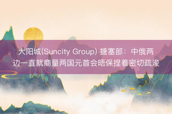 大阳城(Suncity Group) 搪塞部：中俄两边一直就商量两国元首会晤保捏着密切疏浚