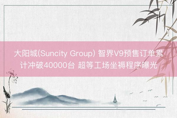 大阳城(Suncity Group) 智界V9预售订单累计冲破40000台 超等工场坐褥程序曝光