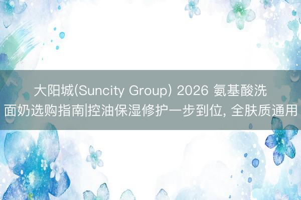 大阳城(Suncity Group) 2026 氨基酸洗面奶选购指南|控油保湿修护一步到位， 全肤质通用