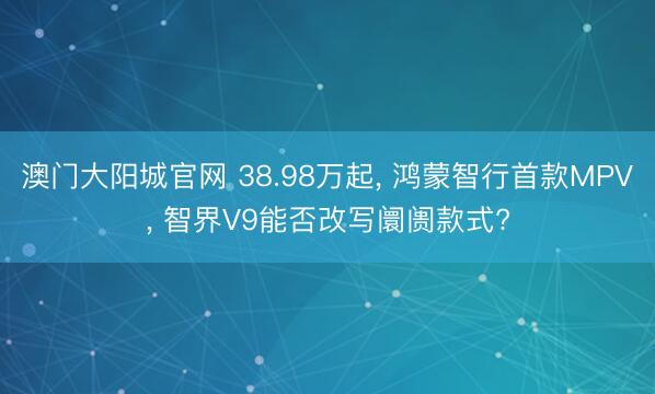 澳门大阳城官网 38.98万起, 鸿蒙智行首款MPV, 智界V9能否改写阛阓款式?