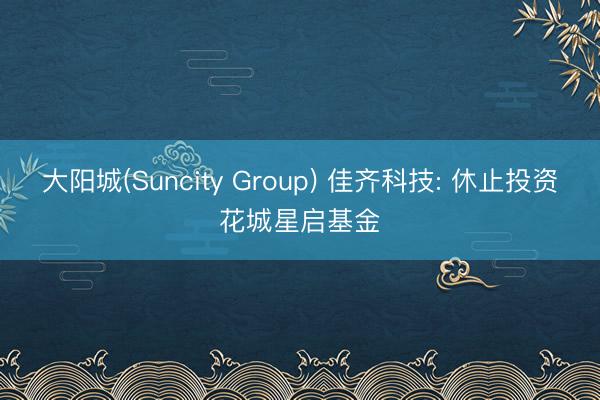 大阳城(Suncity Group) 佳齐科技: 休止投资花城星启基金