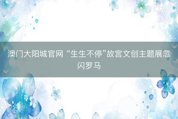 澳门大阳城官网 “生生不停”故宫文创主题展忽闪罗马