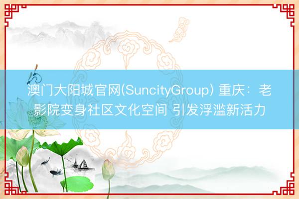 澳门大阳城官网(SuncityGroup) 重庆：老影院变身社区文化空间 引发浮滥新活力