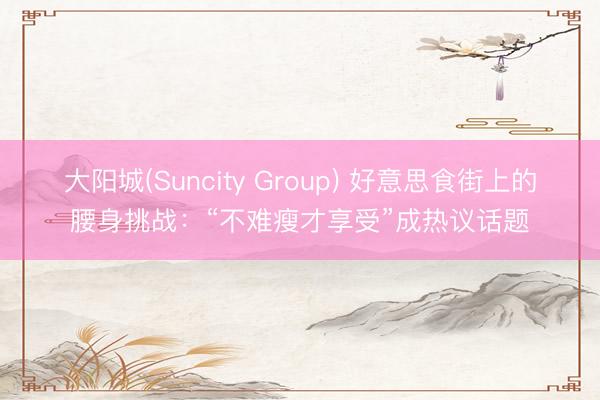 大阳城(Suncity Group) 好意思食街上的腰身挑战：“不难瘦才享受”成热议话题