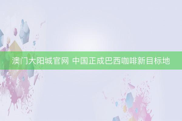 澳门大阳城官网 中国正成巴西咖啡新目标地