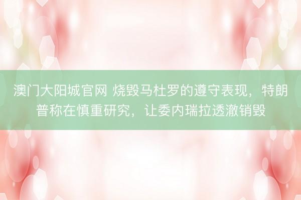澳门大阳城官网 烧毁马杜罗的遵守表现，特朗普称在慎重研究，让委内瑞拉透澈销毁
