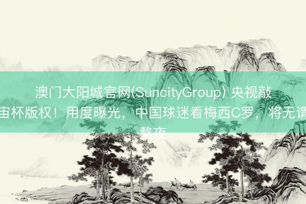 澳门大阳城官网(SuncityGroup) 央视敲定宇宙杯版权！用度曝光，中国球迷看梅西C罗，将无谓熬夜