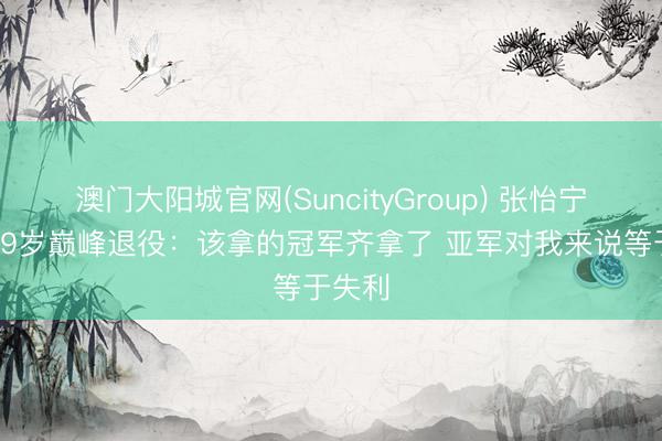 澳门大阳城官网(SuncityGroup) 张怡宁回话29岁巅峰退役：该拿的冠军齐拿了 亚军对我来说等于失利