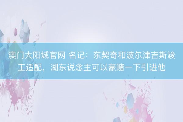 澳门大阳城官网 名记：东契奇和波尔津吉斯竣工适配，湖东说念主可以豪赌一下引进他