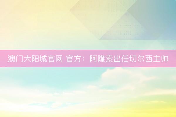 澳门大阳城官网 官方：阿隆索出任切尔西主帅