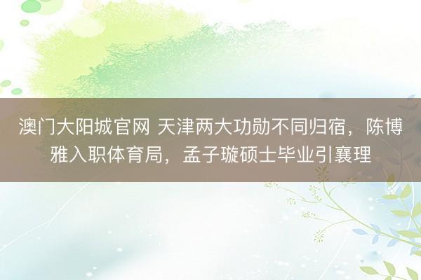 澳门大阳城官网 天津两大功勋不同归宿，陈博雅入职体育局，孟子璇硕士毕业引襄理
