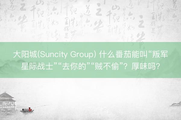 大阳城(Suncity Group) 什么番茄能叫“叛军星际战士”“去你的”“贼不偷”?厚味吗?