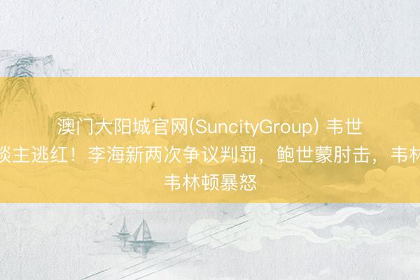 澳门大阳城官网(SuncityGroup) 韦世豪踩东谈主逃红！李海新两次争议判罚，鲍世蒙肘击，韦林顿暴怒