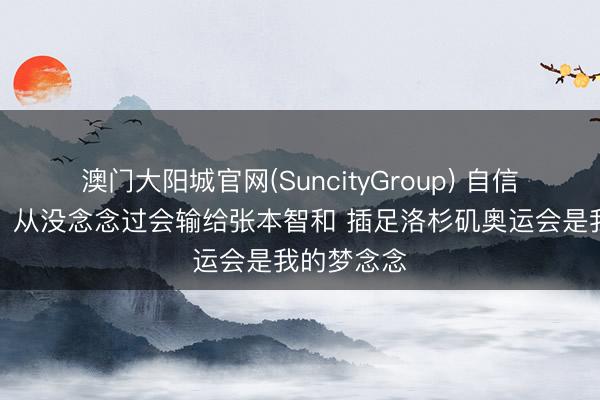 澳门大阳城官网(SuncityGroup) 自信！梁靖崑：从没念念过会输给张本智和 插足洛杉矶奥运会是我的梦念念