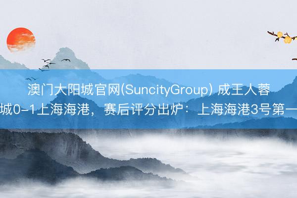 澳门大阳城官网(SuncityGroup) 成王人蓉城0-1上海海港，赛后评分出炉：上海海港3号第一