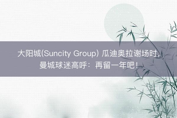大阳城(Suncity Group) 瓜迪奥拉谢场时，曼城球迷高呼：再留一年吧！