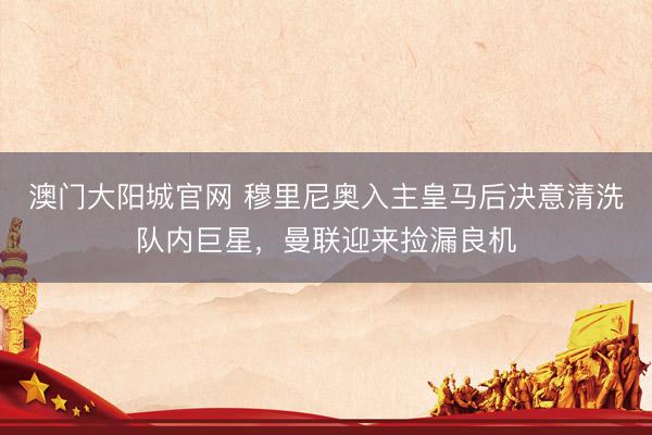 澳门大阳城官网 穆里尼奥入主皇马后决意清洗队内巨星，曼联迎来捡漏良机