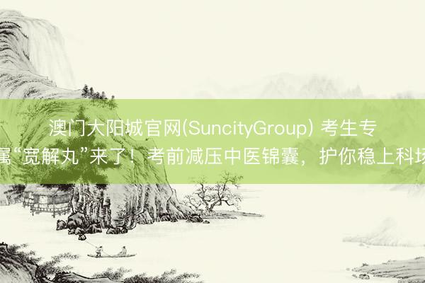 澳门大阳城官网(SuncityGroup) 考生专属“宽解丸”来了！考前减压中医锦囊，护你稳上科场