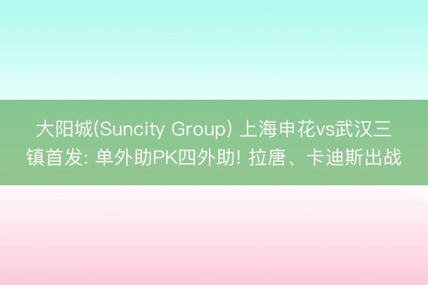 大阳城(Suncity Group) 上海申花vs武汉三镇首发: 单外助PK四外助! 拉唐、卡迪斯出战