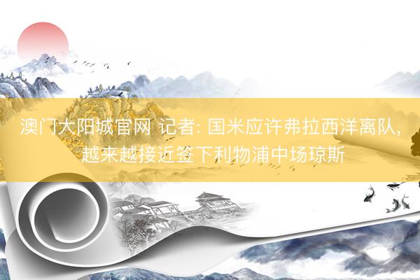 澳门大阳城官网 记者: 国米应许弗拉西洋离队， 越来越接近签下利物浦中场琼斯