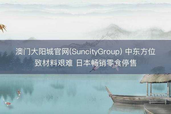 澳门大阳城官网(SuncityGroup) 中东方位致材料艰难 日本畅销零食停售