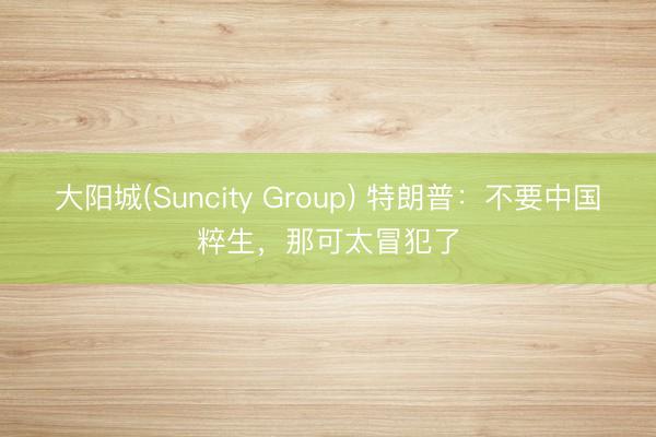 大阳城(Suncity Group) 特朗普：不要中国粹生，那可太冒犯了