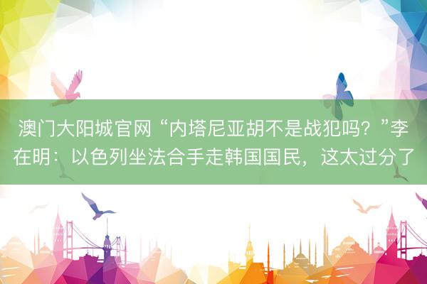 澳门大阳城官网 “内塔尼亚胡不是战犯吗？”李在明：以色列坐法合手走韩国国民，这太过分了