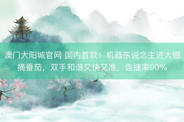 澳门大阳城官网 国内首款！机器东说念主进大棚摘番茄，双手和谐又快又准，告捷率90%