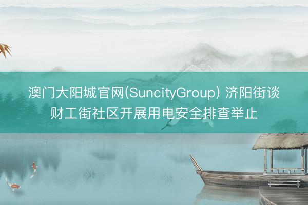 澳门大阳城官网(SuncityGroup) 济阳街谈财工街社区开展用电安全排查举止