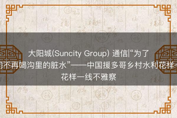 大阳城(Suncity Group) 通信|“为了东说念主们不再喝沟里的脏水”——中国援多哥乡村水利花样一线不雅察