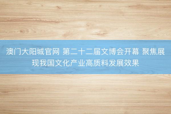 澳门大阳城官网 第二十二届文博会开幕 聚焦展现我国文化产业高质料发展效果