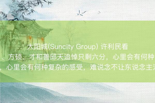 大阳城(Suncity Group) 许利民看着曾被北汽老师弃用的小川、方硕、才和善邱天追悼只剩六分，心里会有何种复杂的感受，难说念不让东说念主深念念吗？