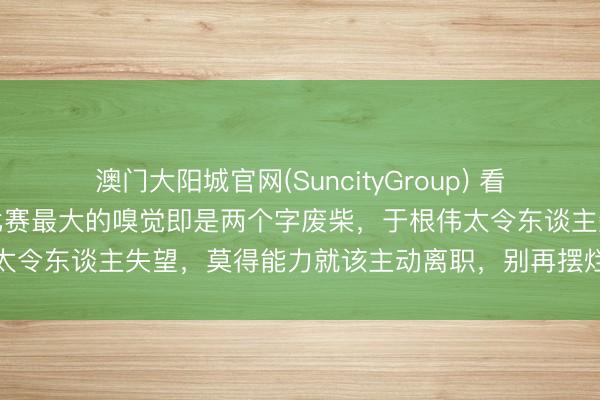 澳门大阳城官网(SuncityGroup) 看了津门虎与河南队上半场比赛最大的嗅觉即是两个字废柴，于根伟太令东谈主失望，莫得能力就该主动离职，别再摆烂株连球队将来